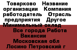 Товарково › Название организации ­ Компания-работодатель › Отрасль предприятия ­ Другое › Минимальный оклад ­ 7 000 - Все города Работа » Вакансии   . Московская обл.,Лосино-Петровский г.